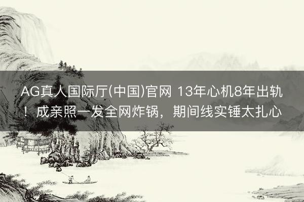 AG真人国际厅(中国)官网 13年心机8年出轨！成亲照一发全网炸锅，期间线实锤太扎心