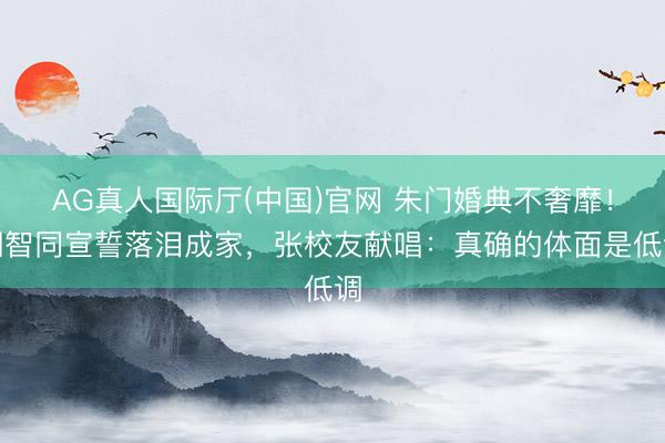 AG真人国际厅(中国)官网 朱门婚典不奢靡！胡智同宣誓落泪成家，张校友献唱：真确的体面是低调