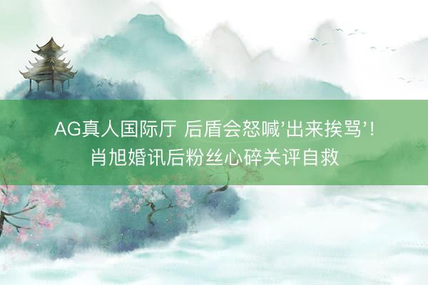 AG真人国际厅 后盾会怒喊'出来挨骂'！肖旭婚讯后粉丝心碎关评自救