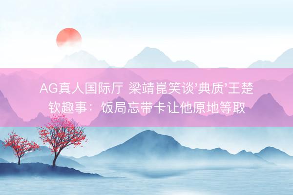 AG真人国际厅 梁靖崑笑谈'典质'王楚钦趣事:饭局忘带卡让他原地等取