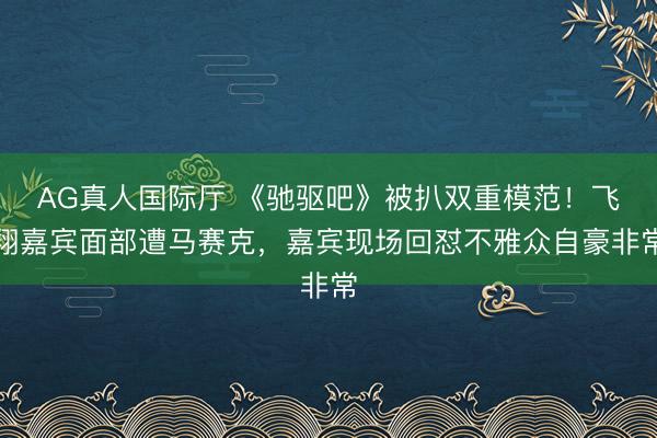 AG真人国际厅 《驰驱吧》被扒双重模范！飞翔嘉宾面部遭马赛克，嘉宾现场回怼不雅众自豪非常