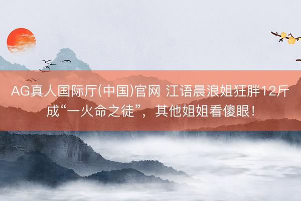 AG真人国际厅(中国)官网 江语晨浪姐狂胖12斤成“一火命之徒”，其他姐姐看傻眼！