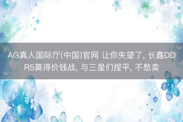 AG真人国际厅(中国)官网 让你失望了， 长鑫DDR5莫得价钱战， 与三星们捏平， 不愁卖
