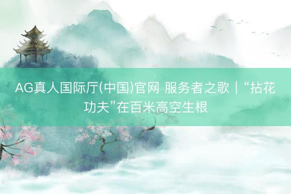 AG真人国际厅(中国)官网 服务者之歌｜“拈花功夫”在百米高空生根