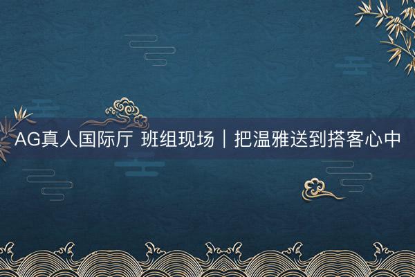 AG真人国际厅 班组现场｜把温雅送到搭客心中