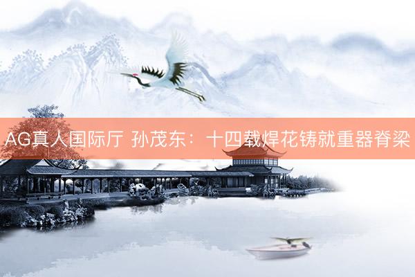 AG真人国际厅 孙茂东:十四载焊花铸就重器脊梁