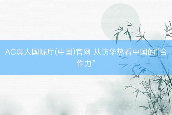 AG真人国际厅(中国)官网 从访华热看中国的“合作力”