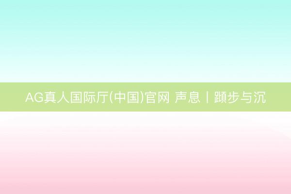 AG真人国际厅(中国)官网 声息丨蹞步与沉