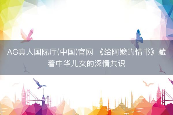 AG真人国际厅(中国)官网 《给阿嬷的情书》藏着中华儿女的深情共识
