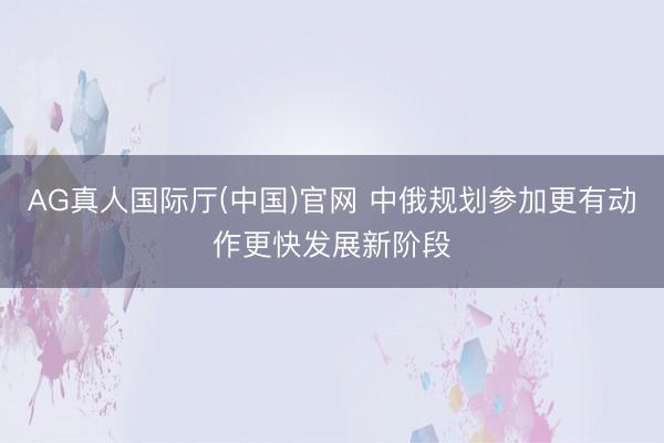 AG真人国际厅(中国)官网 中俄规划参加更有动作更快发展新阶段