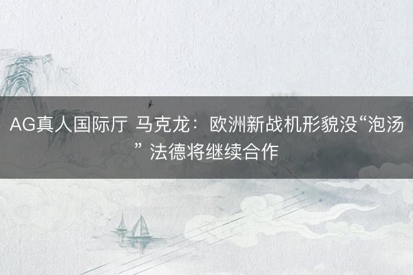 AG真人国际厅 马克龙：欧洲新战机形貌没“泡汤” 法德将继续合作