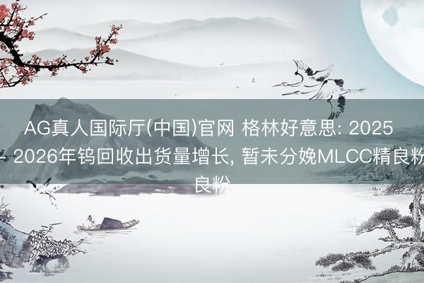 AG真人国际厅(中国)官网 格林好意思: 2025 - 2026年钨回收出货量增长， 暂未分娩MLCC精良粉