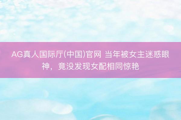 AG真人国际厅(中国)官网 当年被女主迷惑眼神，竟没发现女配相同惊艳