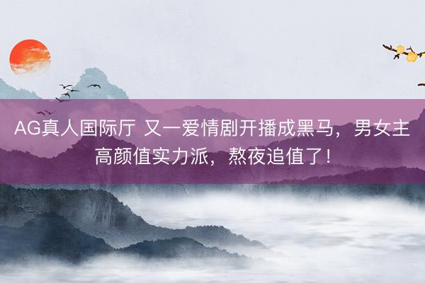 AG真人国际厅 又一爱情剧开播成黑马,男女主高颜值实力派,熬夜追值了!