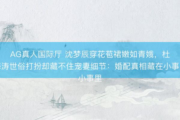 AG真人国际厅 沈梦辰穿花苞裙嫩如青娥，杜海涛世俗打扮却藏不住宠妻细节：婚配真相藏在小事里