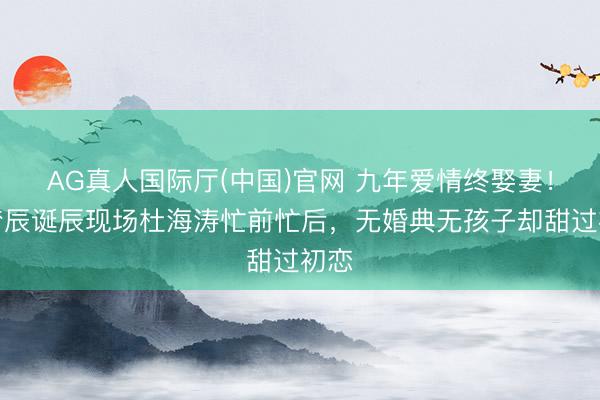 AG真人国际厅(中国)官网 九年爱情终娶妻！沈梦辰诞辰现场杜海涛忙前忙后，无婚典无孩子却甜过初恋