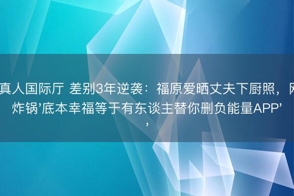 AG真人国际厅 差别3年逆袭：福原爱晒丈夫下厨照，网友炸锅'底本幸福等于有东谈主替你删负能量APP'