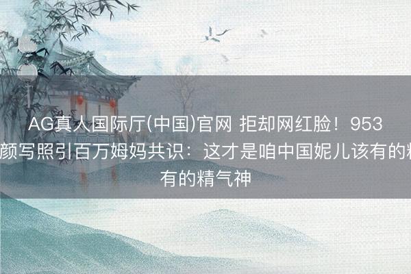 AG真人国际厅(中国)官网 拒却网红脸！9536期素颜写照引百万姆妈共识：这才是咱中国妮儿该有的精气神