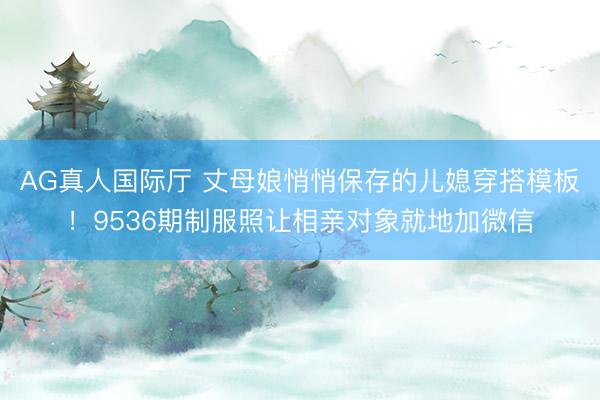 AG真人国际厅 丈母娘悄悄保存的儿媳穿搭模板！9536期制服照让相亲对象就地加微信