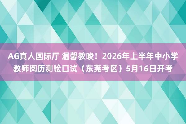 AG真人国际厅 温馨教唆！2026年上半年中小学教师阅历测验口试（东莞考区）5月16日开考