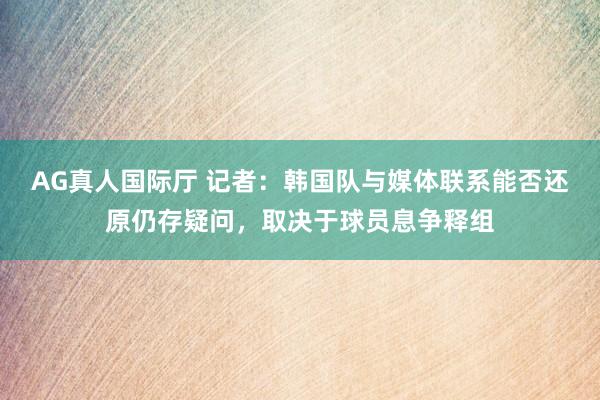 AG真人国际厅 记者：韩国队与媒体联系能否还原仍存疑问，取决于球员息争释组
