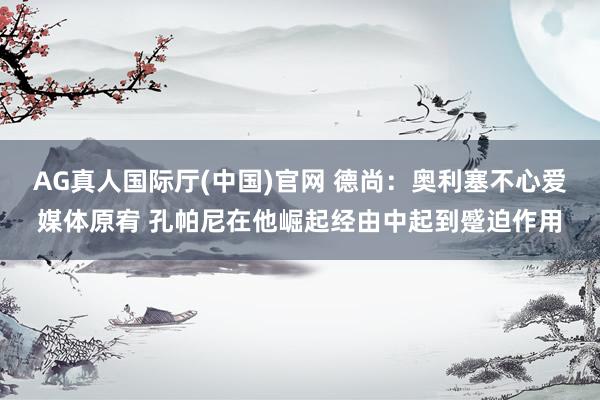 AG真人国际厅(中国)官网 德尚：奥利塞不心爱媒体原宥 孔帕尼在他崛起经由中起到蹙迫作用