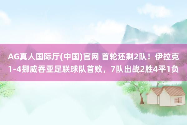 AG真人国际厅(中国)官网 首轮还剩2队!伊拉克1-4挪威吞亚足联球队首败,7队出战2胜4平1负