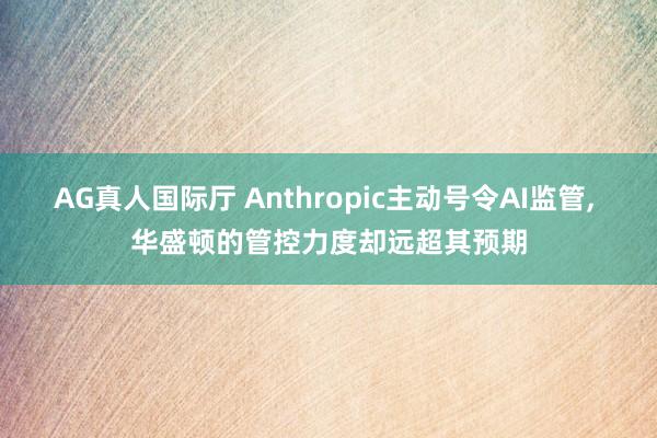 AG真人国际厅 Anthropic主动号令AI监管， 华盛顿的管控力度却远超其预期