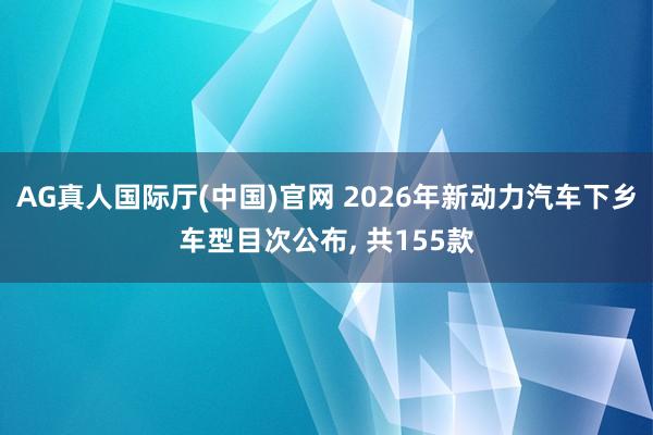 AG真人国际厅(中国)官网 2026年新动力汽车下乡车型目次公布， 共155款