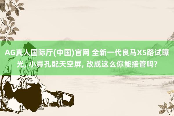 AG真人国际厅(中国)官网 全新一代良马X5路试曝光， 小鼻孔配天空屏， 改成这么你能接管吗?