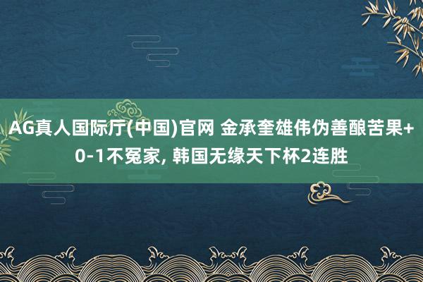 AG真人国际厅(中国)官网 金承奎雄伟伪善酿苦果+0-1不冤家， 韩国无缘天下杯2连胜