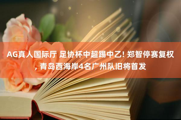 AG真人国际厅 足协杯中超踢中乙! 郑智停赛复权， 青岛西海岸4名广州队旧将首发