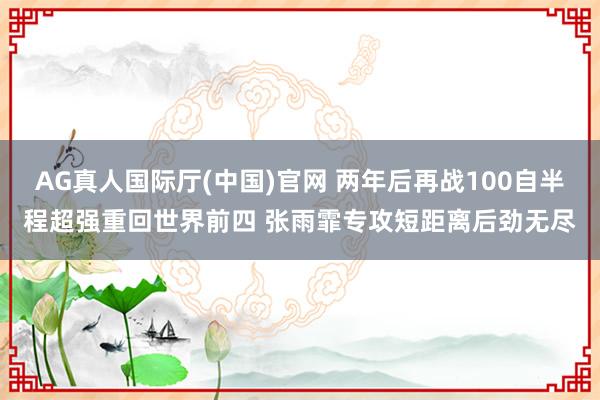 AG真人国际厅(中国)官网 两年后再战100自半程超强重回世界前四 张雨霏专攻短距离后劲无尽