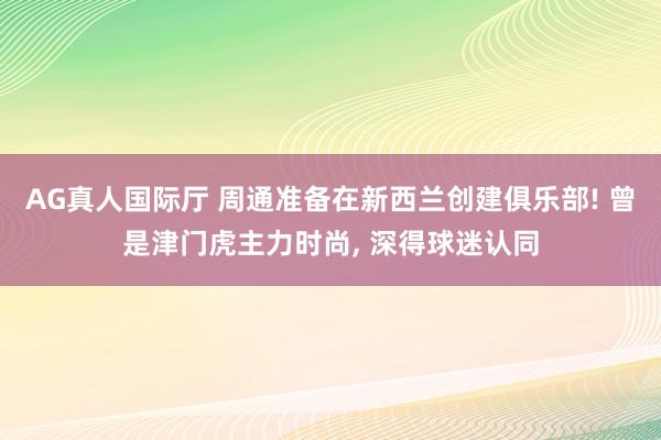 AG真人国际厅 周通准备在新西兰创建俱乐部! 曾是津门虎主力时尚， 深得球迷认同