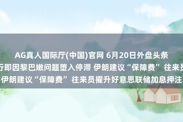 AG真人国际厅(中国)官网 6月20日外盘头条：好意思伊核谈尚未运行即因黎巴嫩问题堕入停滞 伊朗建议“保障费” 往来员擢升好意思联储加息押注