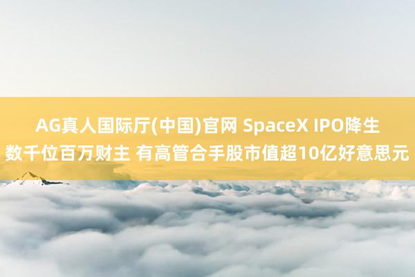AG真人国际厅(中国)官网 SpaceX IPO降生数千位百万财主 有高管合手股市值超10亿好意思元