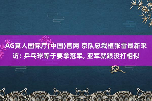 AG真人国际厅(中国)官网 京队总栽植张雷最新采访: 乒乓球等于要拿冠军, 亚军就跟没打相似