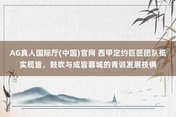 AG真人国际厅(中国)官网 西甲定约巨匠团队抵实现皆,鼓吹与成皆蓉城的青训发展技俩