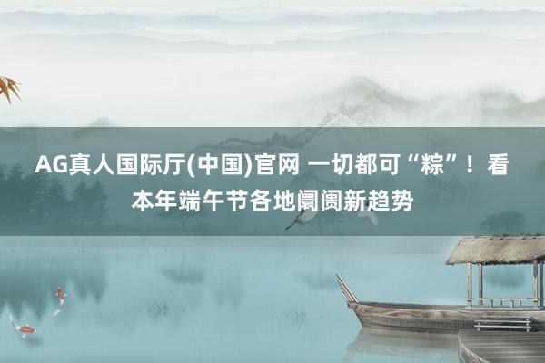 AG真人国际厅(中国)官网 一切都可“粽”！看本年端午节各地阛阓新趋势