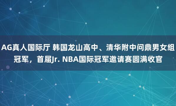 AG真人国际厅 韩国龙山高中、清华附中问鼎男女组冠军，首届Jr. NBA国际冠军邀请赛圆满收官