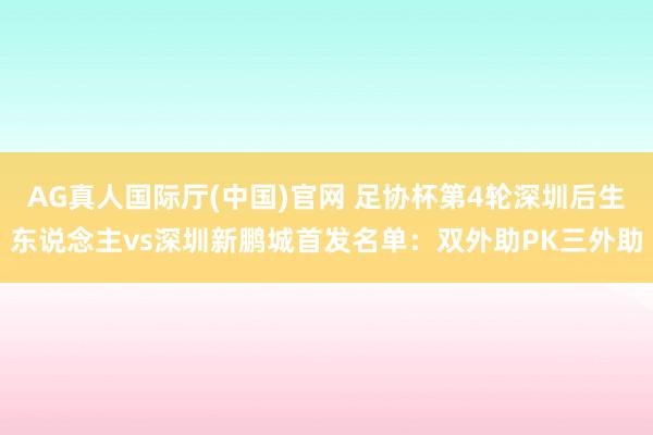 AG真人国际厅(中国)官网 足协杯第4轮深圳后生东说念主vs深圳新鹏城首发名单：双外助PK三外助